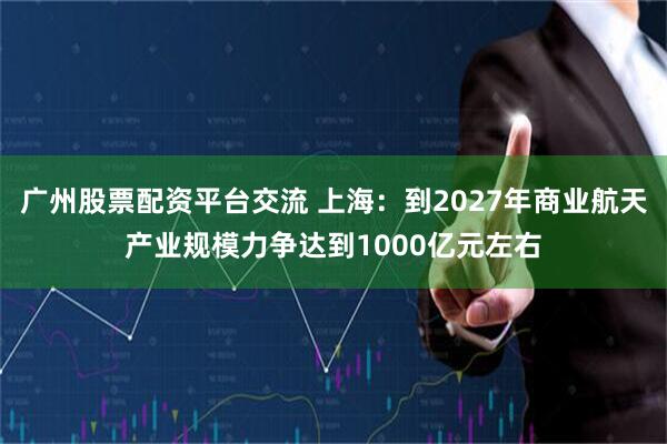 广州股票配资平台交流 上海：到2027年商业航天产业规模力争达到1000亿元左右