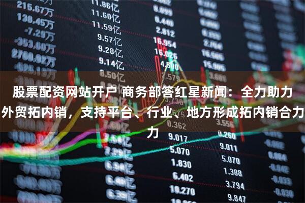 股票配资网站开户 商务部答红星新闻：全力助力外贸拓内销，支持平台、行业、地方形成拓内销合力