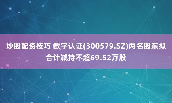 炒股配资技巧 数字认证(300579.SZ)两名股东拟合计减持不超69.52万股