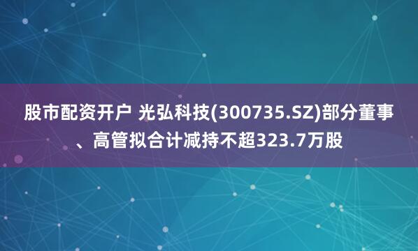 股市配资开户 光弘科技(300735.SZ)部分董事、高管拟合计减持不超323.7万股