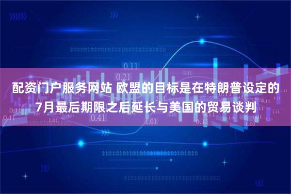 配资门户服务网站 欧盟的目标是在特朗普设定的7月最后期限之后延长与美国的贸易谈判