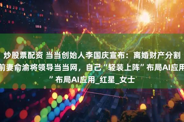 炒股票配资 当当创始人李国庆宣布:离婚财产分割达成和解,前妻俞渝将领导当当网,自己“轻装上阵”布局AI应用_红星_女士
