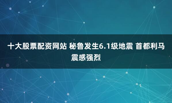 十大股票配资网站 秘鲁发生6.1级地震 首都利马震感强烈