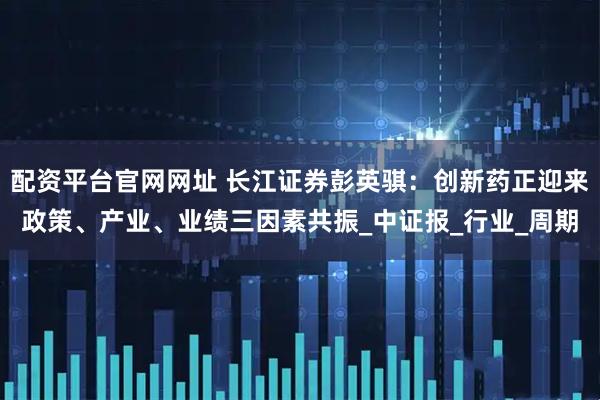 配资平台官网网址 长江证券彭英骐:创新药正迎来政策、产业、业绩三因素共振_中证报_行业_周期