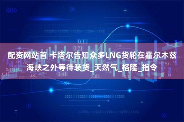 配资网站首 卡塔尔告知众多LNG货轮在霍尔木兹海峡之外等待装货_天然气_格隆_指令