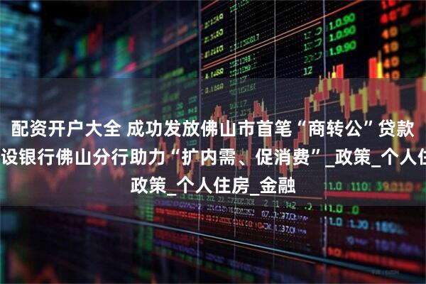 配资开户大全 成功发放佛山市首笔“商转公”贷款,中国建设银行佛山分行助力“扩内需、促消费”_政策_个人住房_金融