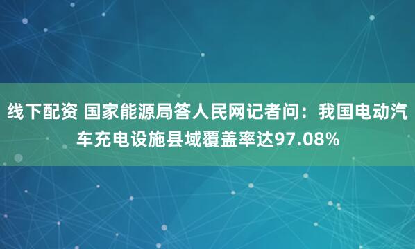 线下配资 国家能源局答人民网记者问:我国电动汽车充电设施县域覆盖率达97.08%