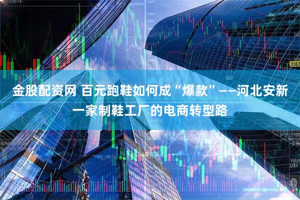 金股配资网 百元跑鞋如何成“爆款”——河北安新一家制鞋工厂的电商转型路