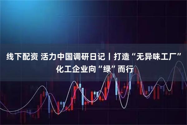 线下配资 活力中国调研日记丨打造“无异味工厂” 化工企业向“绿”而行