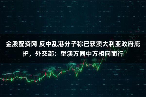金股配资网 反中乱港分子称已获澳大利亚政府庇护，外交部：望澳方同中方相向而行