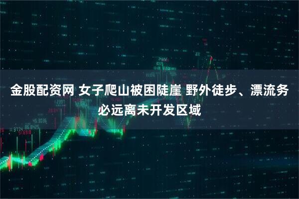 金股配资网 女子爬山被困陡崖 野外徒步、漂流务必远离未开发区域