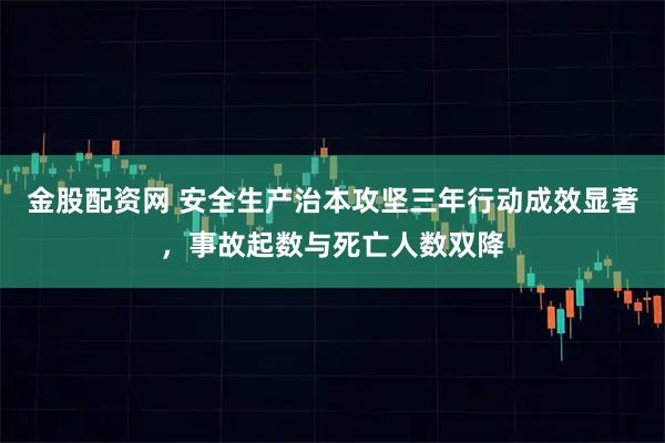 金股配资网 安全生产治本攻坚三年行动成效显著,事故起数与死亡人数双降