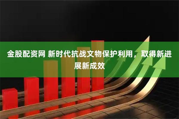 金股配资网 新时代抗战文物保护利用，取得新进展新成效