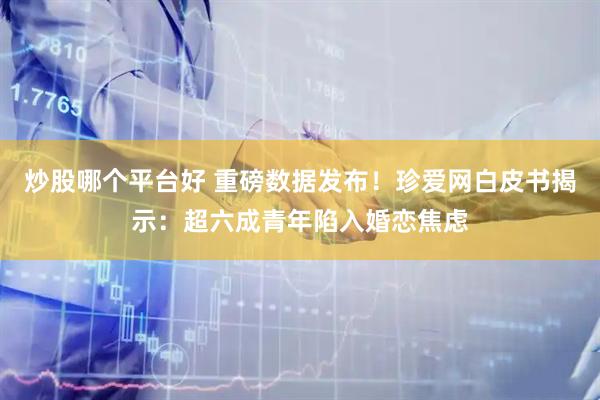 炒股哪个平台好 重磅数据发布!珍爱网白皮书揭示:超六成青年陷入婚恋焦虑