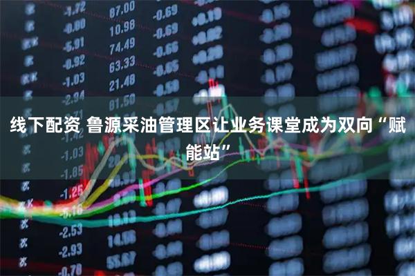 线下配资 鲁源采油管理区让业务课堂成为双向“赋能站”