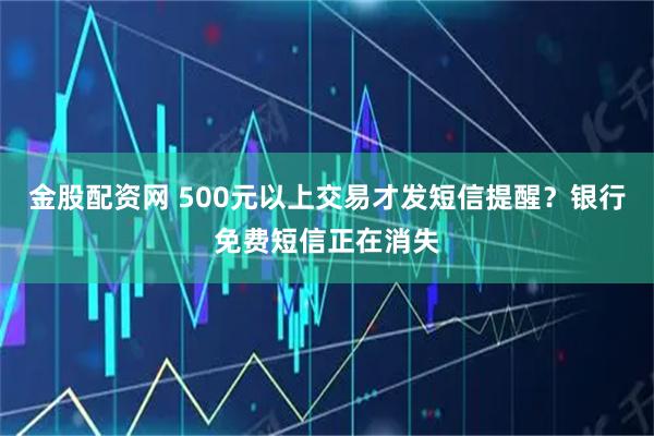 金股配资网 500元以上交易才发短信提醒?银行免费短信正在消失