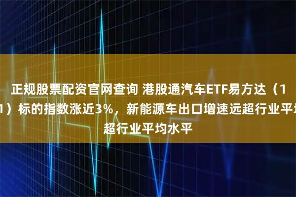 正规股票配资官网查询 港股通汽车ETF易方达（159121）标的指数涨近3%，新能源车出口增速远超行业平均水平