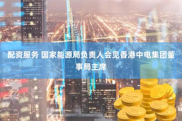 配资服务 国家能源局负责人会见香港中电集团董事局主席