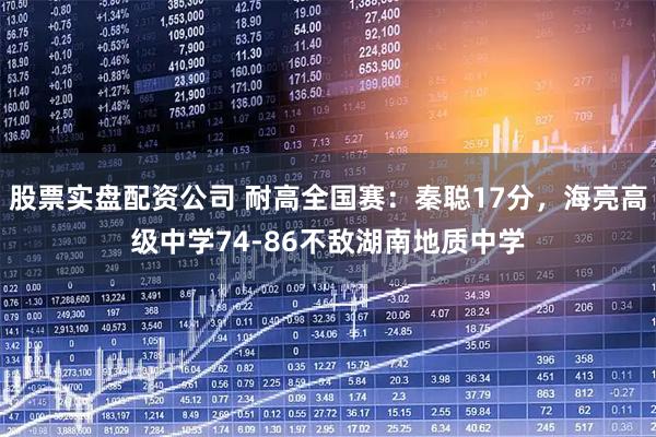 股票实盘配资公司 耐高全国赛：秦聪17分，海亮高级中学74-86不敌湖南地质中学