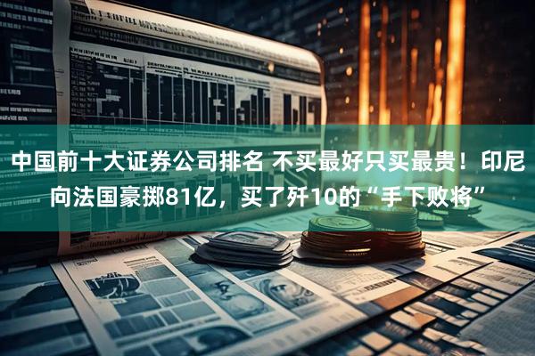 中国前十大证券公司排名 不买最好只买最贵！印尼向法国豪掷81亿，买了歼10的“手下败将”