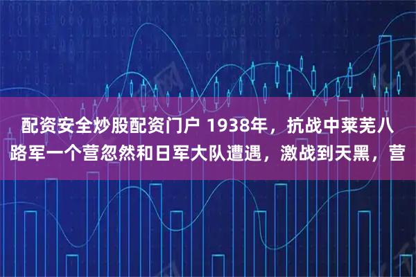 配资安全炒股配资门户 1938年，抗战中莱芜八路军一个营忽然和日军大队遭遇，激战到天黑，营