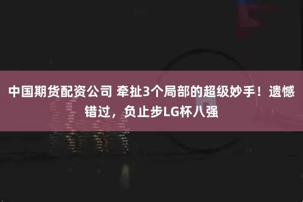 中国期货配资公司 牵扯3个局部的超级妙手！遗憾错过，负止步LG杯八强