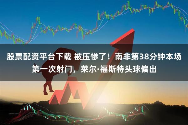 股票配资平台下载 被压惨了！南非第38分钟本场第一次射门，莱尔·福斯特头球偏出