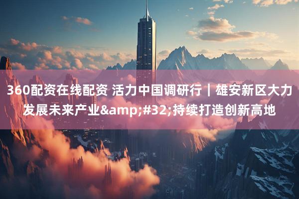 360配资在线配资 活力中国调研行｜雄安新区大力发展未来产业 持续打造创新高地