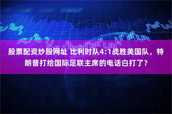 股票配资炒股网址 比利时队4:1战胜美国队，特朗普打给国际足联主席的电话白打了？