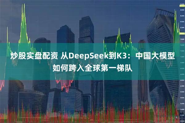 炒股实盘配资 从DeepSeek到K3：中国大模型如何跨入全球第一梯队