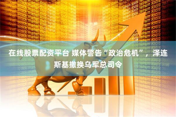 在线股票配资平台 媒体警告“政治危机”，泽连斯基撤换乌军总司令