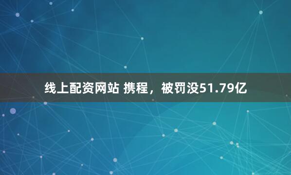 线上配资网站 携程，被罚没51.79亿