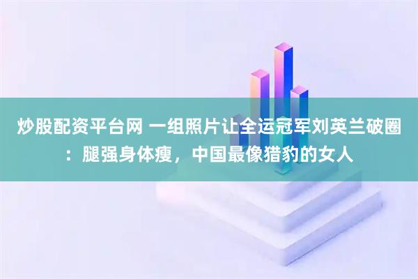 炒股配资平台网 一组照片让全运冠军刘英兰破圈：腿强身体瘦，中国最像猎豹的女人