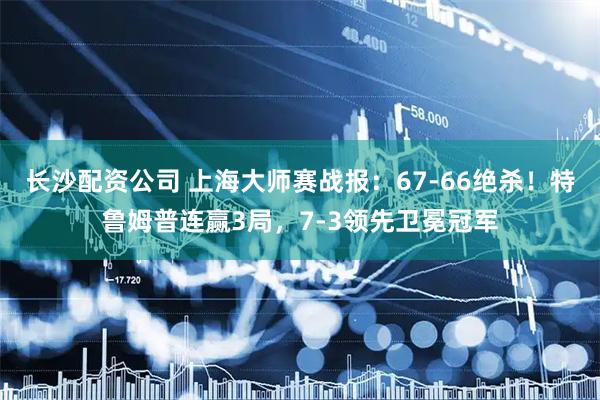 长沙配资公司 上海大师赛战报：67-66绝杀！特鲁姆普连赢3局，7-3领先卫冕冠军