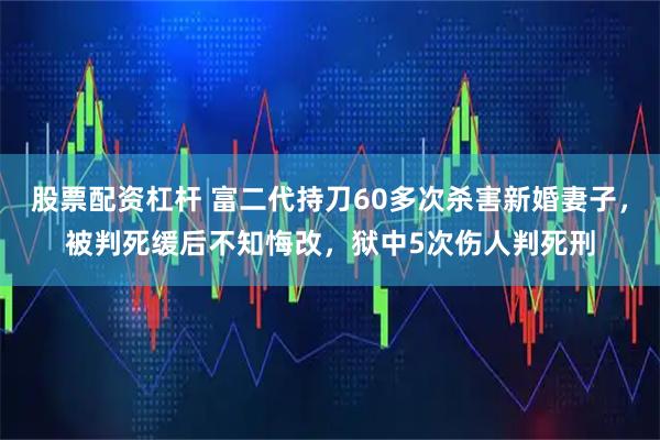 股票配资杠杆 富二代持刀60多次杀害新婚妻子，被判死缓后不知悔改，狱中5次伤人判死刑