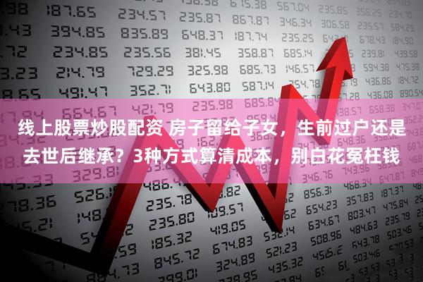 线上股票炒股配资 房子留给子女，生前过户还是去世后继承？3种方式算清成本，别白花冤枉钱