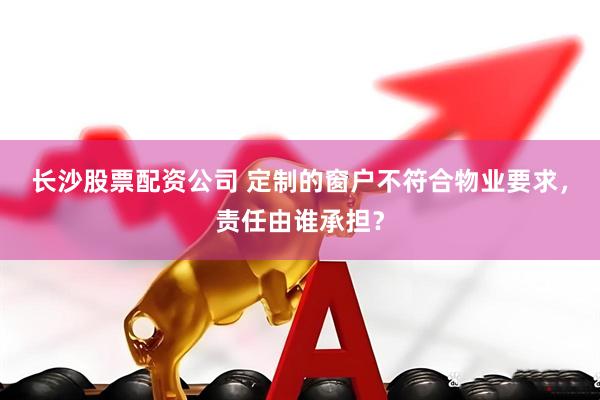 长沙股票配资公司 定制的窗户不符合物业要求，责任由谁承担？