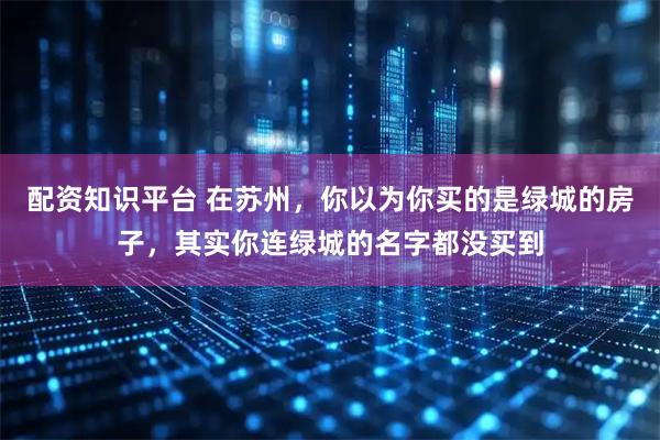 配资知识平台 在苏州，你以为你买的是绿城的房子，其实你连绿城的名字都没买到