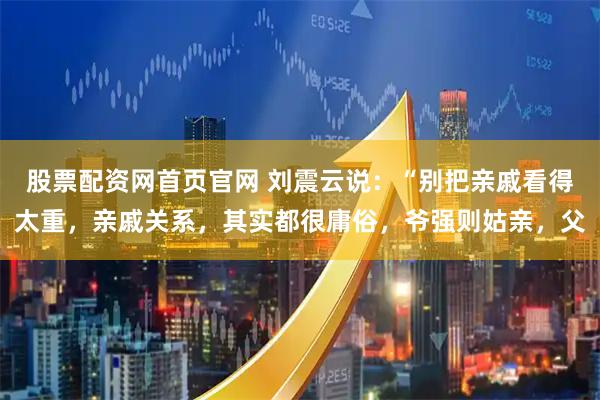 股票配资网首页官网 刘震云说：“别把亲戚看得太重，亲戚关系，其实都很庸俗，爷强则姑亲，父