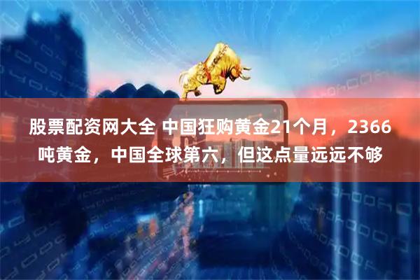 股票配资网大全 中国狂购黄金21个月，2366吨黄金，中国全球第六，但这点量远远不够