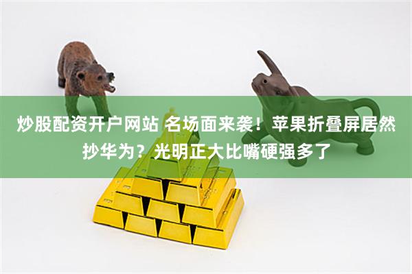 炒股配资开户网站 名场面来袭！苹果折叠屏居然抄华为？光明正大比嘴硬强多了