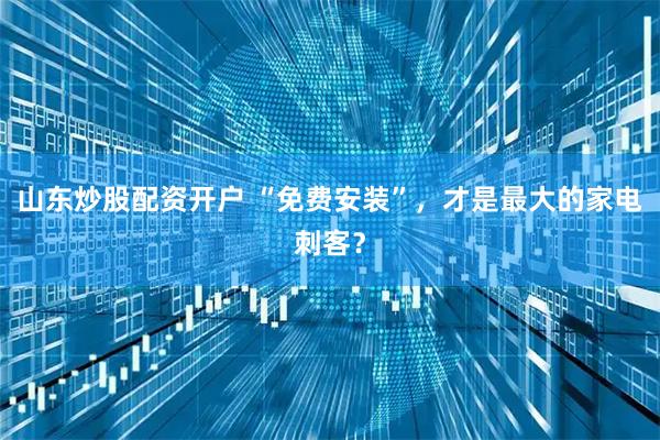 山东炒股配资开户 “免费安装”，才是最大的家电刺客？