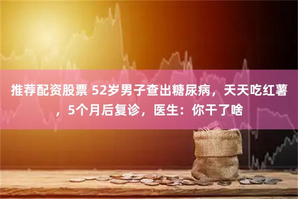 推荐配资股票 52岁男子查出糖尿病，天天吃红薯，5个月后复诊，医生：你干了啥