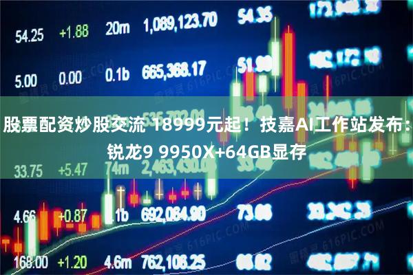 股票配资炒股交流 18999元起！技嘉AI工作站发布：锐龙9 9950X+64GB显存