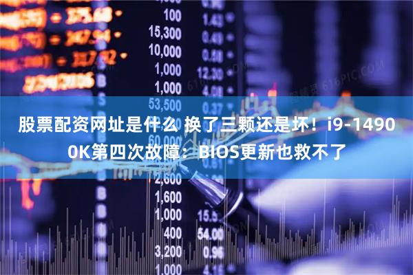 股票配资网址是什么 换了三颗还是坏！i9-14900K第四次故障：BIOS更新也救不了